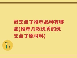 灵芝盘子推荐品种有哪些(推荐几款优秀的灵芝盘子原材料)