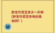 野生竹灵芝多少一斤啊(野生竹灵芝市场价格如何？)
