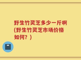 野生竹灵芝多少一斤啊(野生竹灵芝市场价格如何？)