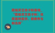 霞姐灵芝孢子粉基地_“霞姐灵芝孢子粉：优质基地直供，健康养生新选择”