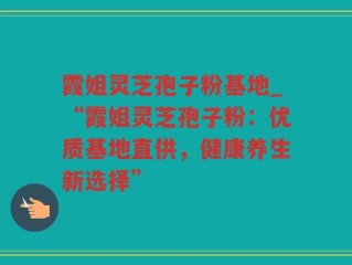 霞姐灵芝孢子粉基地_“霞姐灵芝孢子粉：优质基地直供，健康养生新选择”