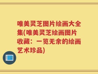 唯美灵芝图片绘画大全集(唯美灵芝绘画图片收藏：一览无余的绘画艺术珍品)