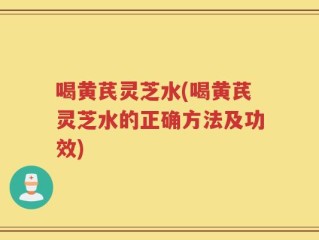 喝黄芪灵芝水(喝黄芪灵芝水的正确方法及功效)