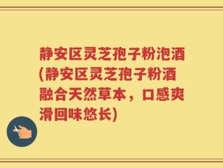 静安区灵芝孢子粉泡酒(静安区灵芝孢子粉酒融合天然草本，口感爽滑回味悠长)