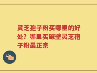 灵芝孢子粉买哪里的好处？哪里买破壁灵芝孢子粉最正宗