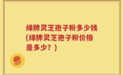 绿牌灵芝孢子粉多少钱(绿牌灵芝孢子粉价格是多少？)