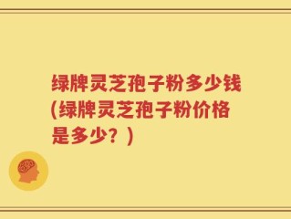 绿牌灵芝孢子粉多少钱(绿牌灵芝孢子粉价格是多少？)