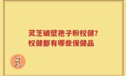 灵芝破壁孢子粉权健？权健都有哪些保健品