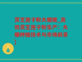 灵芝孢子粉大棚被_高效灵芝孢子粉生产：大棚种植技术与市场前景)