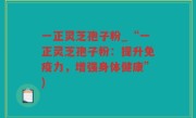 一正灵芝孢子粉_“一正灵芝孢子粉：提升免疫力，增强身体健康”)