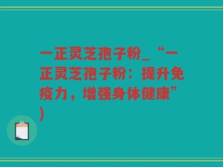 一正灵芝孢子粉_“一正灵芝孢子粉：提升免疫力，增强身体健康”)