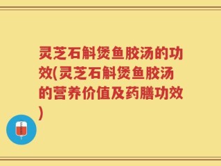 灵芝石斛煲鱼胶汤的功效(灵芝石斛煲鱼胶汤的营养价值及药膳功效)