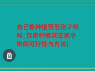 自己能种植灵芝孢子粉吗_在家种植灵芝孢子粉的可行性与方法)