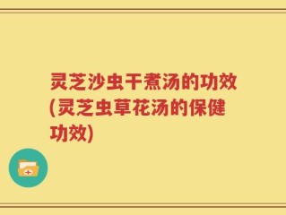 灵芝沙虫干煮汤的功效(灵芝虫草花汤的保健功效)