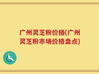 广州灵芝粉价格(广州灵芝粉市场价格盘点)