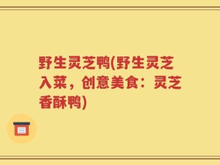 野生灵芝鸭(野生灵芝入菜，创意美食：灵芝香酥鸭)