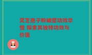 灵芝孢子粉破壁功效华恒 探索其独特功效与价值