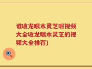 谁收龙眼木灵芝呢视频大全收龙眼木灵芝的视频大全推荐)