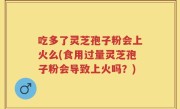 吃多了灵芝孢子粉会上火么(食用过量灵芝孢子粉会导致上火吗？)