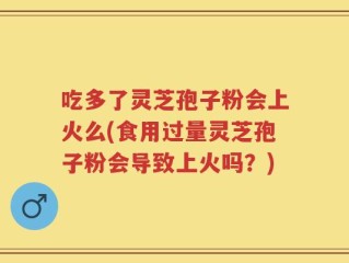 吃多了灵芝孢子粉会上火么(食用过量灵芝孢子粉会导致上火吗？)