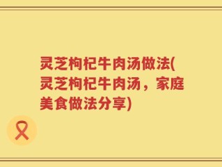 灵芝枸杞牛肉汤做法(灵芝枸杞牛肉汤，家庭美食做法分享)