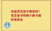 市面灵芝孢子哪家好？灵芝孢子粉哪个牌子最好用安全