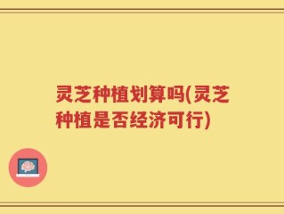灵芝种植划算吗(灵芝种植是否经济可行)