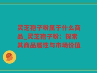 灵芝孢子粉属于什么商品_灵芝孢子粉：探索其商品属性与市场价值