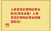 人参灵芝红枣枸杞煮水配比(养生必备！人参灵芝红枣枸杞煮水的最佳配比)