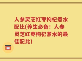 人参灵芝红枣枸杞煮水配比(养生必备！人参灵芝红枣枸杞煮水的最佳配比)
