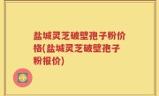 盐城灵芝破壁孢子粉价格(盐城灵芝破壁孢子粉报价)