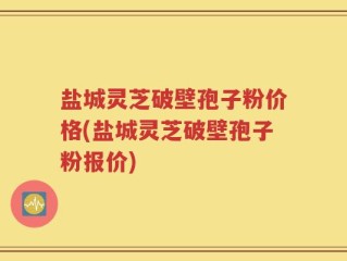 盐城灵芝破壁孢子粉价格(盐城灵芝破壁孢子粉报价)