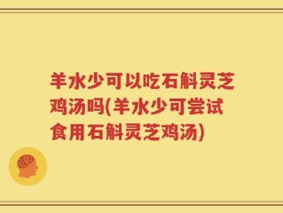 羊水少可以吃石斛灵芝鸡汤吗(羊水少可尝试食用石斛灵芝鸡汤)