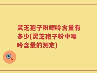 灵芝孢子粉嘌呤含量有多少(灵芝孢子粉中嘌呤含量的测定)