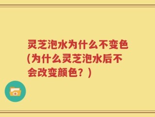 灵芝泡水为什么不变色(为什么灵芝泡水后不会改变颜色？)