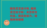 瞻凤灵芝孢子粉_瞻凤灵芝孢子粉：天然养生珍品，提高免疫力，增强身体健康