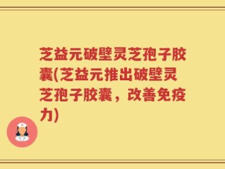 芝益元破壁灵芝孢子胶囊(芝益元推出破壁灵芝孢子胶囊，改善免疫力)