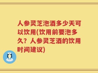 人参灵芝泡酒多少天可以饮用(饮用前要泡多久？人参灵芝酒的饮用时间建议)