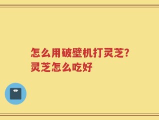 怎么用破壁机打灵芝？灵芝怎么吃好
