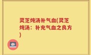 灵芝炖汤补气血(灵芝炖汤：补充气血之良方)