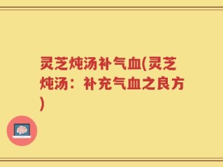 灵芝炖汤补气血(灵芝炖汤：补充气血之良方)