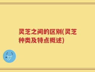 灵芝之间的区别(灵芝种类及特点概述)
