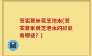 芡实薏米灵芝泡水(芡实薏米灵芝泡水的好处有哪些？)