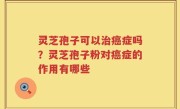灵芝孢子可以治癌症吗？灵芝孢子粉对癌症的作用有哪些