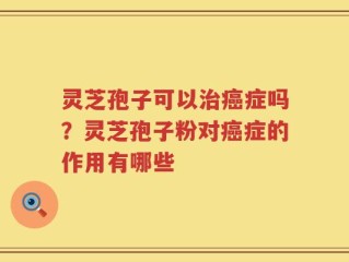 灵芝孢子可以治癌症吗？灵芝孢子粉对癌症的作用有哪些