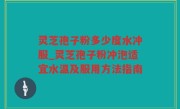 灵芝孢子粉多少度水冲服_灵芝孢子粉冲泡适宜水温及服用方法指南