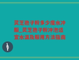 灵芝孢子粉多少度水冲服_灵芝孢子粉冲泡适宜水温及服用方法指南