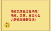 陈皮灵芝三宝扎功效(陈皮、灵芝、三宝扎合力开启健康新生活)
