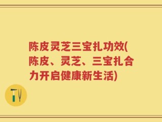 陈皮灵芝三宝扎功效(陈皮、灵芝、三宝扎合力开启健康新生活)