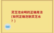 灵芝泡水喝的正确用法(如何正确泡制灵芝水？)
